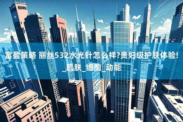 富盈策略 丽丝532水光针怎么样?贵妇级护肤体验!_肌肤_细胞_动能