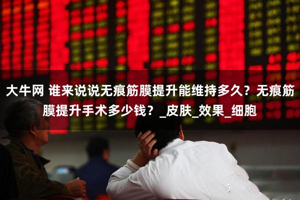 大牛网 谁来说说无痕筋膜提升能维持多久？无痕筋膜提升手术多少钱？_皮肤_效果_细胞