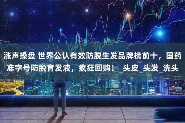 涨声操盘 世界公认有效防脱生发品牌榜前十，国药准字号防脱育发液，疯狂回购！_头皮_头发_洗头