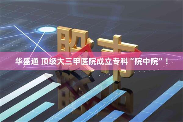 华盛通 顶级大三甲医院成立专科“院中院”！
