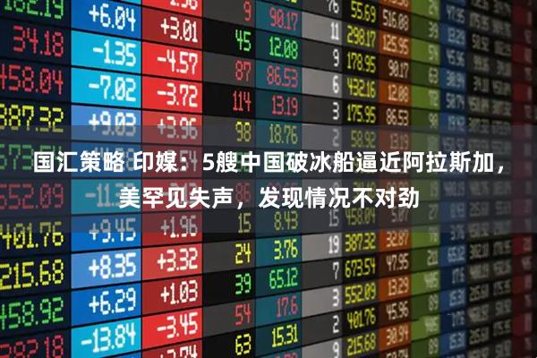 国汇策略 印媒：5艘中国破冰船逼近阿拉斯加，美罕见失声，发现情况不对劲