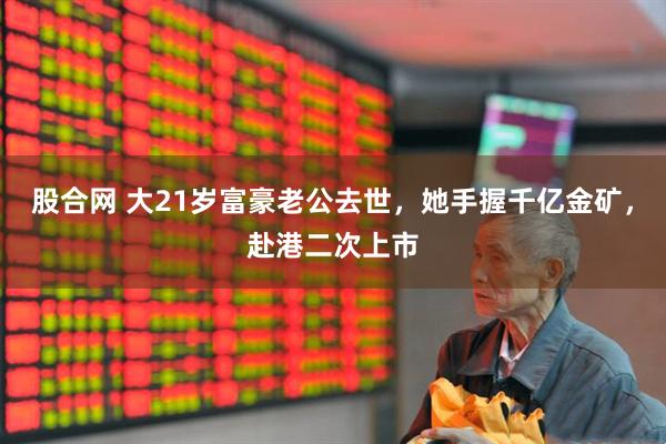 股合网 大21岁富豪老公去世，她手握千亿金矿，赴港二次上市