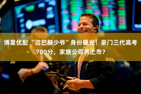 博星优配 “迈巴赫少爷”身份曝光！豪门三代高考700分，家族公司将上市？