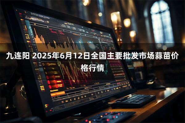 九连阳 2025年6月12日全国主要批发市场蒜苗价格行情