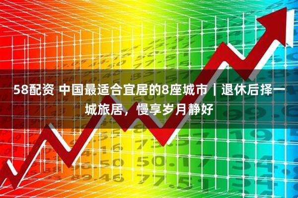 58配资 中国最适合宜居的8座城市｜退休后择一城旅居，慢享岁月静好