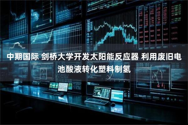 中期国际 剑桥大学开发太阳能反应器 利用废旧电池酸液转化塑料制氢